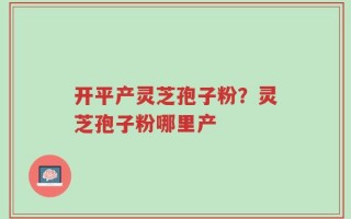 开平产灵芝孢子粉？灵芝孢子粉哪里产