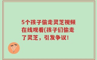 5个孩子偷走灵芝视频在线观看(孩子们偷走了灵芝，引发争议！