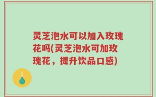 灵芝泡水可以加入玫瑰花吗(灵芝泡水可加玫瑰花，提升饮品口感)