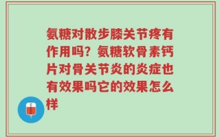 氨糖对散步膝关节疼有作用吗？氨糖软骨素钙片对骨关节炎的炎症也有效果吗它的效果怎么样