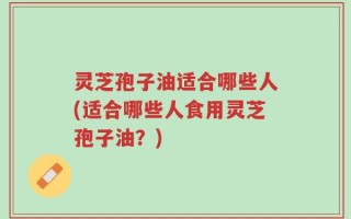 灵芝孢子油适合哪些人(适合哪些人食用灵芝孢子油？)