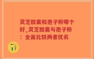 灵芝胶囊和孢子粉哪个好_灵芝胶囊与孢子粉：全面比较两者优劣