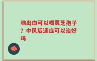 脑出血可以喝灵芝孢子？中风后遗症可以治好吗