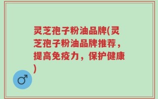 灵芝孢子粉油品牌(灵芝孢子粉油品牌推荐，提高免疫力，保护健康)