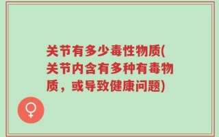 关节有多少毒性物质(关节内含有多种有毒物质，或导致健康问题)