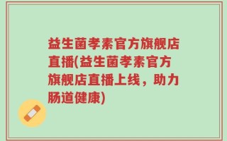 益生菌孝素官方旗舰店直播(益生菌孝素官方旗舰店直播上线，助力肠道健康)