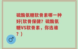 硫酸氨糖软骨素哪一种好(软骨保健？硫酸氨糖VS软骨素，你选谁？)