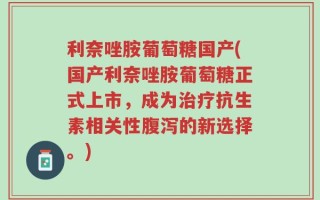 利奈唑胺葡萄糖国产(国产利奈唑胺葡萄糖正式上市，成为治疗抗生素相关性腹泻的新选择。)