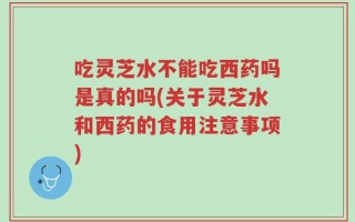 吃灵芝水不能吃西药吗是真的吗(关于灵芝水和西药的食用注意事项)
