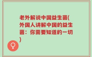 老外解说中国益生菌(外国人讲解中国的益生菌：你需要知道的一切)