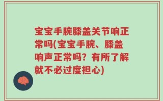 宝宝手腕膝盖关节响正常吗(宝宝手腕、膝盖响声正常吗？有所了解就不必过度担心)