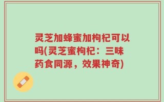 灵芝加蜂蜜加枸杞可以吗(灵芝蜜枸杞：三味药食同源，效果神奇)