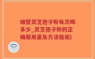 破壁灵芝孢子粉每次喝多少_灵芝孢子粉的正确服用量及方法指南)