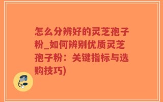 怎么分辨好的灵芝孢子粉_如何辨别优质灵芝孢子粉：关键指标与选购技巧)
