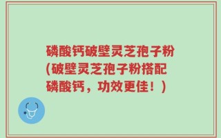 磷酸钙破壁灵芝孢子粉(破壁灵芝孢子粉搭配磷酸钙，功效更佳！)