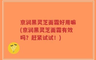 京润黑灵芝面霜好用嘛(京润黑灵芝面霜有效吗？赶紧试试！)