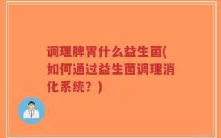 调理脾胃什么益生菌(如何通过益生菌调理消化系统？)