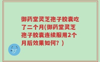 御药堂灵芝孢子胶囊吃了二个月(御药堂灵芝孢子胶囊连续服用2个月后效果如何？)