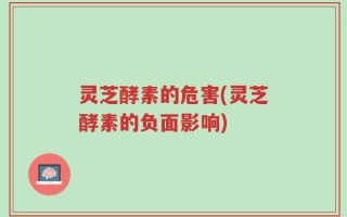 灵芝酵素的危害(灵芝酵素的负面影响)