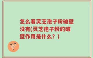 怎么看灵芝孢子粉破壁没有(灵芝孢子粉的破壁作用是什么？)