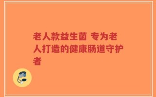 老人款益生菌 专为老人打造的健康肠道守护者