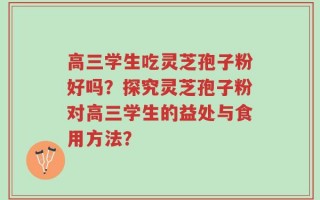 高三学生吃灵芝孢子粉好吗？探究灵芝孢子粉对高三学生的益处与食用方法？