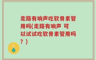 走路有响声吃软骨素管用吗(走路有响声 可以试试吃软骨素管用吗？)