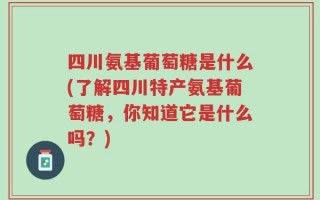 四川氨基葡萄糖是什么(了解四川特产氨基葡萄糖，你知道它是什么吗？)