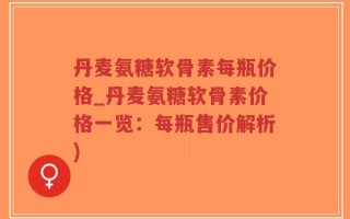丹麦氨糖软骨素每瓶价格_丹麦氨糖软骨素价格一览：每瓶售价解析)