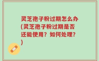 灵芝孢子粉过期怎么办(灵芝孢子粉过期是否还能使用？如何处理？)