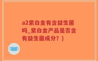 a2紫白金有含益生菌吗_紫白金产品是否含有益生菌成分？)