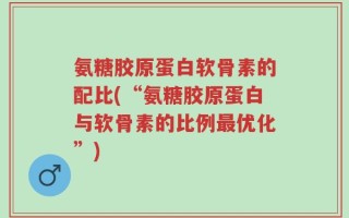 氨糖胶原蛋白软骨素的配比(“氨糖胶原蛋白与软骨素的比例最优化”)