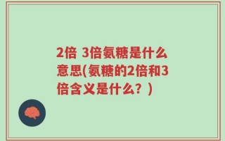 2倍 3倍氨糖是什么意思(氨糖的2倍和3倍含义是什么？)