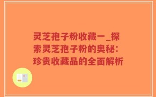 灵芝孢子粉收藏一_探索灵芝孢子粉的奥秘：珍贵收藏品的全面解析