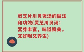 灵芝片川贝煲汤的做法和功效(灵芝川贝汤：营养丰富，味道鲜美，又好喝又养生)