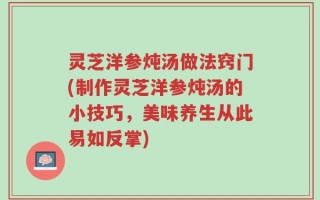 灵芝洋参炖汤做法窍门(制作灵芝洋参炖汤的小技巧，美味养生从此易如反掌)