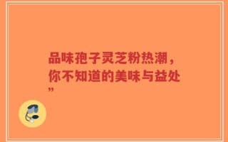 品味孢子灵芝粉热潮，你不知道的美味与益处”