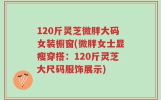 120斤灵芝微胖大码女装橱窗(微胖女士显瘦穿搭：120斤灵芝大尺码服饰展示)