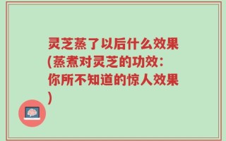 灵芝蒸了以后什么效果(蒸煮对灵芝的功效：你所不知道的惊人效果)