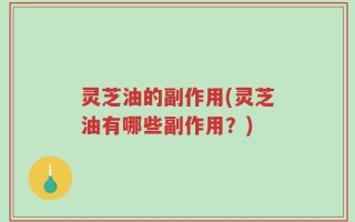 灵芝油的副作用(灵芝油有哪些副作用？)