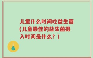 儿童什么时间吃益生菌(儿童最佳的益生菌摄入时间是什么？)