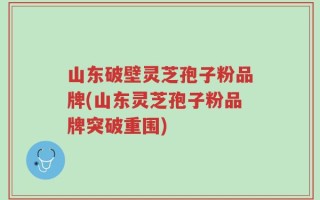 山东破壁灵芝孢子粉品牌(山东灵芝孢子粉品牌突破重围)
