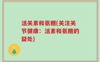 活关素和氨糖(关注关节健康：活素和氨糖的益处)