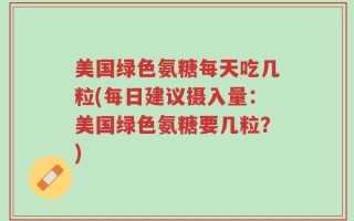 美国绿色氨糖每天吃几粒(每日建议摄入量：美国绿色氨糖要几粒？)