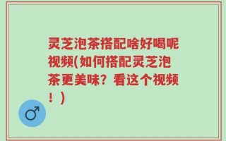 灵芝泡茶搭配啥好喝呢视频(如何搭配灵芝泡茶更美味？看这个视频！)