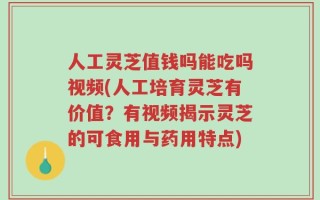 人工灵芝值钱吗能吃吗视频(人工培育灵芝有价值？有视频揭示灵芝的可食用与药用特点)
