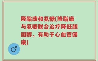 降脂康和氨糖(降脂康与氨糖联合治疗降低胆固醇，有助于心血管健康)