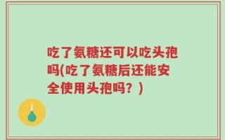 吃了氨糖还可以吃头孢吗(吃了氨糖后还能安全使用头孢吗？)