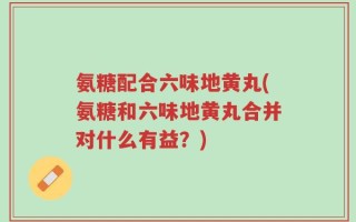 氨糖配合六味地黄丸(氨糖和六味地黄丸合并对什么有益？)