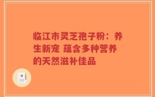 临江市灵芝孢子粉：养生新宠 蕴含多种营养的天然滋补佳品